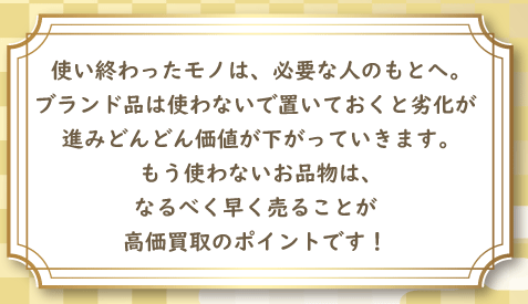 使い終わったモノは、必要な人のもとへ。ブランド品は使わないで置いておくと劣化が進みどんどん価値が下がっていきます。 もう使わないお品物は、なるべく早く売ることが高価買取のポイントです！